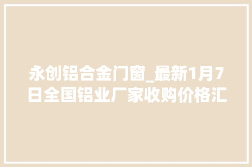 永创铝合金门窗_最新1月7日全国铝业厂家收购价格汇总附价格表