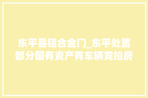 东平县铝合金门_东平处置部分国有资产有车辆竞拍房产出租