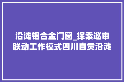 沿滩铝合金门窗_探索巡审联动工作模式四川自贡沿滩10个月查出待规范问题38个