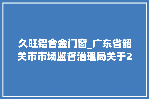 久旺铝合金门窗_广东省韶关市市场监督治理局关于2024年食物监督抽检信息的通知布告2024年第9期