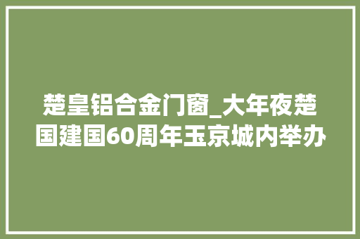 楚皇铝合金门窗_大年夜楚国建国60周年玉京城内举办盛大庆典百亩府邸气势恢宏