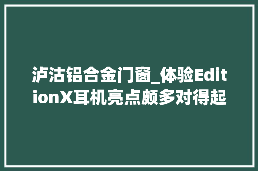 泸沽铝合金门窗_体验EditionX耳机亮点颇多对得起8888元的价格