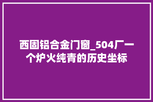 西固铝合金门窗_504厂一个炉火纯青的历史坐标