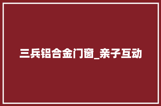 三兵铝合金门窗_亲子互动