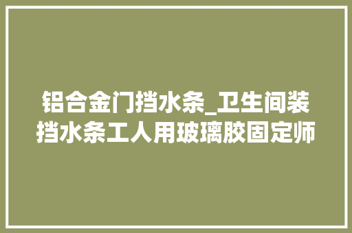 铝合金门挡水条_卫生间装挡水条工人用玻璃胶固定师傅乌烟瘴气等着漏水吧