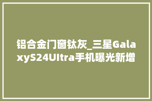 铝合金门窗钛灰_三星GalaxyS24UItra手机曝光新增黄色主打AI采用钛金属