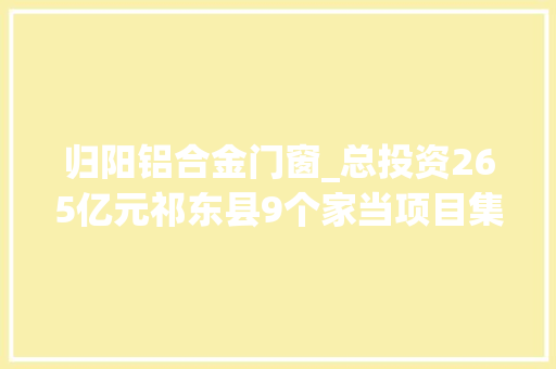 归阳铝合金门窗_总投资265亿元祁东县9个家当项目集中开工