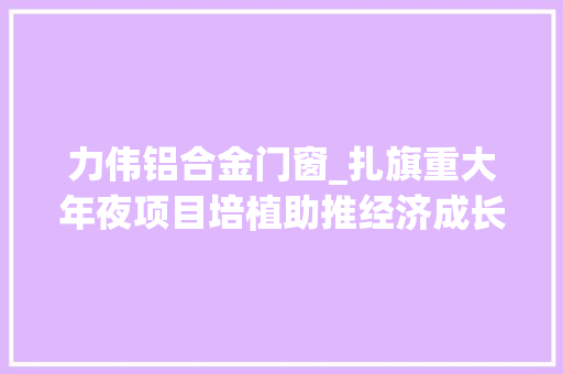 力伟铝合金门窗_扎旗重大年夜项目培植助推经济成长逆势上扬