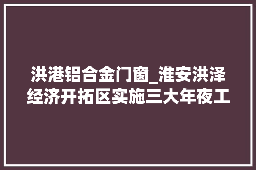 洪港铝合金门窗_淮安洪泽经济开拓区实施三大年夜工程聚焦成长增动能