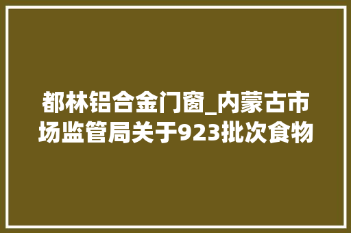 都林铝合金门窗_内蒙古市场监管局关于923批次食物抽检情况的通知布告2024年第14期