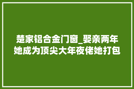 楚家铝合金门窗_娶亲两年她成为顶尖大年夜佬她打包离婚离婚后他天天都想和老婆贴贴