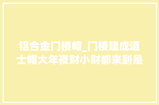 铝合金门楼帽_门楼建成道士帽大年夜财小财都来到是什么意思