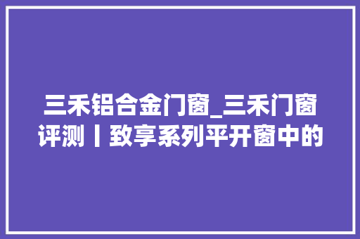 三禾铝合金门窗_三禾门窗评测丨致享系列平开窗中的三好生