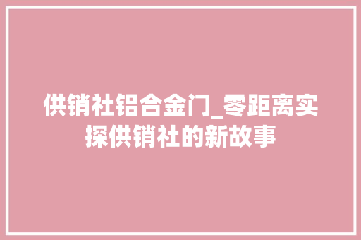 供销社铝合金门_零距离实探供销社的新故事