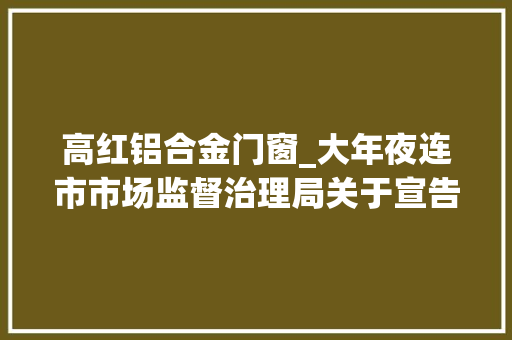 高红铝合金门窗_大年夜连市市场监督治理局关于宣告517批次食物安然抽检结果的通知布告2024年第16号