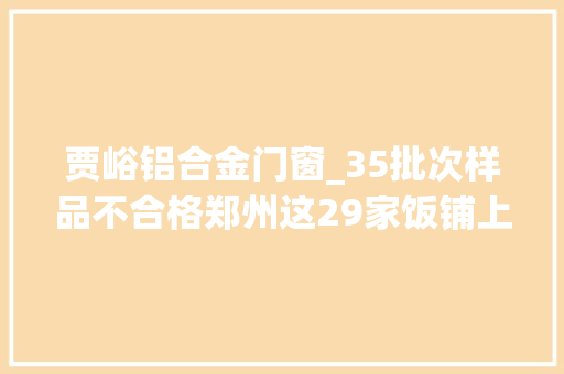 贾峪铝合金门窗_35批次样品不合格郑州这29家饭铺上抽检黑榜