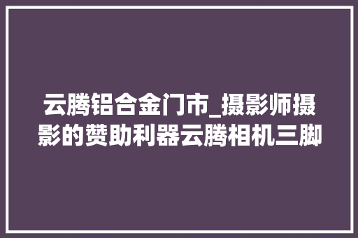 云腾铝合金门市_摄影师摄影的赞助利器云腾相机三脚架