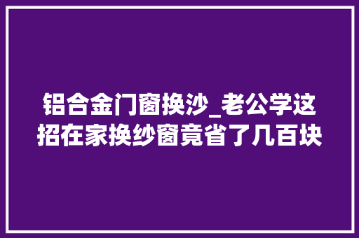 铝合金门窗换沙_老公学这招在家换纱窗竟省了几百块钱维修师傅看了直呼抢饭碗 塑钢门