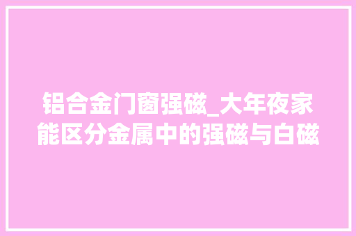 铝合金门窗强磁_大年夜家能区分金属中的强磁与白磁从下面的文章里就能找到谜底