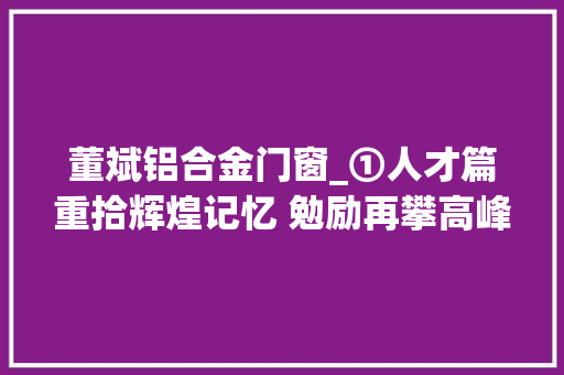 董斌铝合金门窗_①人才篇重拾辉煌记忆 勉励再攀高峰