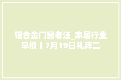 铝合金门窗老汪_家居行业早报丨7月19日礼拜二