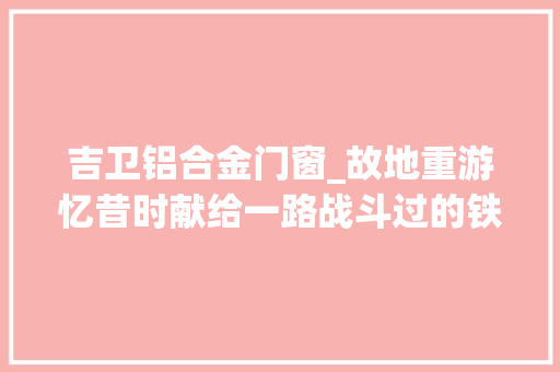 吉卫铝合金门窗_故地重游忆昔时献给一路战斗过的铁道兵三师战友作者王辅安