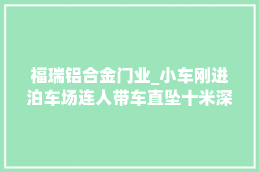 福瑞铝合金门业_小车刚进泊车场连人带车直坠十米深井这种车库挺常见