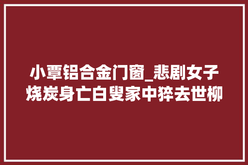 小覃铝合金门窗_悲剧女子烧炭身亡白叟家中猝去世柳州这两起去世亡事宜令人唏嘘