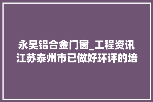 永昊铝合金门窗_工程资讯江苏泰州市已做好环评的培植项目清单汇总表