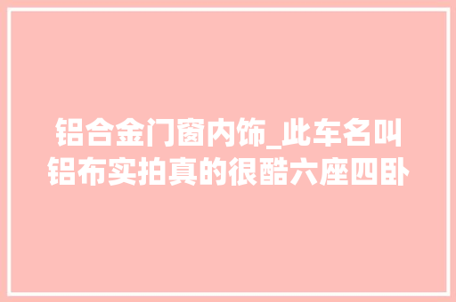 铝合金门窗内饰_此车名叫铝布实拍真的很酷六座四卧全铝上装内饰质感大年夜增