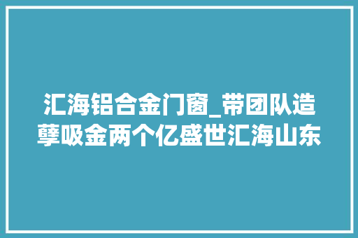 汇海铝合金门窗_带团队造孽吸金两个亿盛世汇海山东区经理获刑