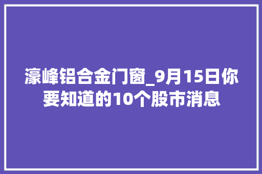 濠峰铝合金门窗_9月15日你要知道的10个股市消息