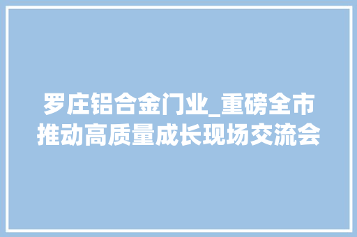 罗庄铝合金门业_重磅全市推动高质量成长现场交流会聚焦罗庄