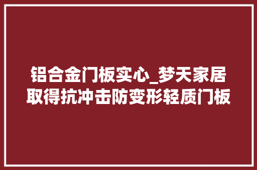 铝合金门板实心_梦天家居取得抗冲击防变形轻质门板专利降低了对连接件的承重机能要求提高了适用范围