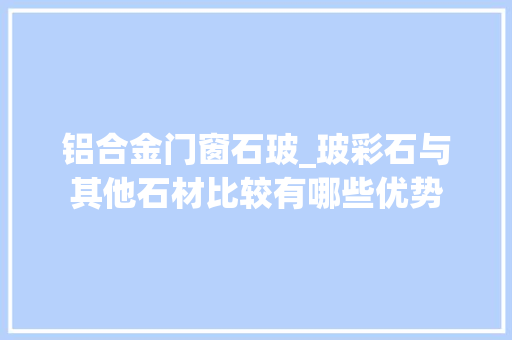 铝合金门窗石玻_玻彩石与其他石材比较有哪些优势