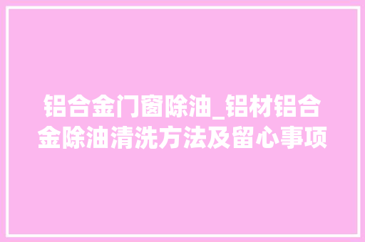 铝合金门窗除油_铝材铝合金除油清洗方法及留心事项