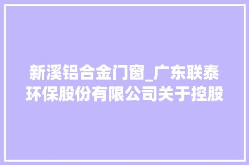 新溪铝合金门窗_广东联泰环保股份有限公司关于控股子公司签订特别重大年夜合同暨接洽关系交易的通知书记
