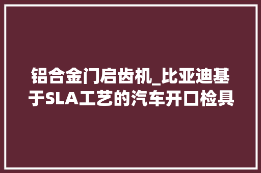 铝合金门启齿机_比亚迪基于SLA工艺的汽车开口检具研究