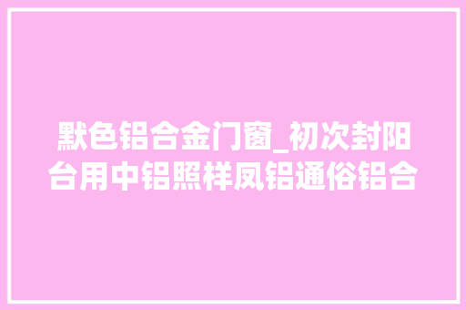 默色铝合金门窗_初次封阳台用中铝照样凤铝通俗铝合金和断桥铝合金怎么选