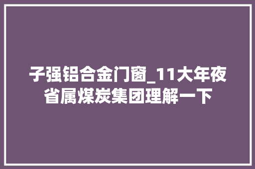 子强铝合金门窗_11大年夜省属煤炭集团理解一下