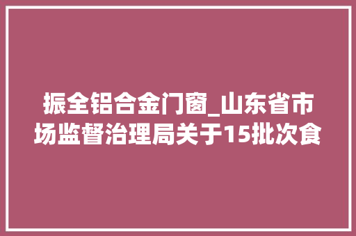 振全铝合金门窗_山东省市场监督治理局关于15批次食物不合格情况的通知布告2024年第5期总第449期