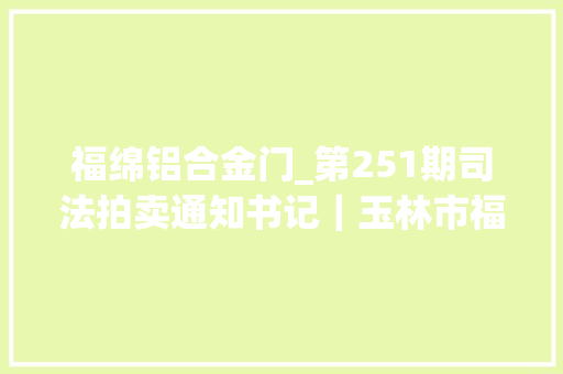 福绵铝合金门_第251期司法拍卖通知书记｜玉林市福绵区公民法院关于拍卖机械设备木板建筑物的通知书记第二次