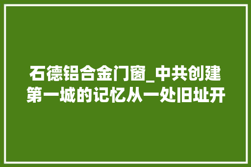 石德铝合金门窗_中共创建第一城的记忆从一处旧址开始