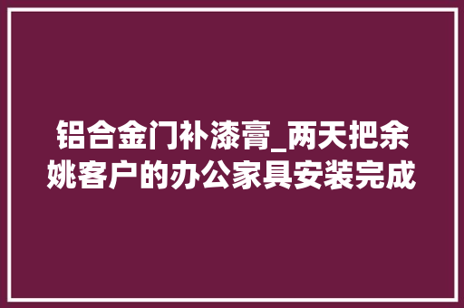 铝合金门补漆膏_两天把余姚客户的办公家具安装完成中心出现一些小问题