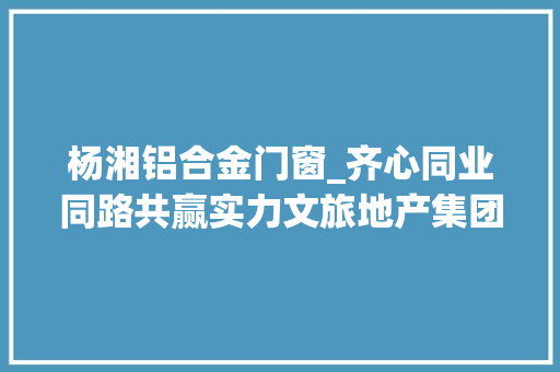 杨湘铝合金门窗_齐心同业同路共赢实力文旅地产集团合作伙伴大年夜会圆满落幕