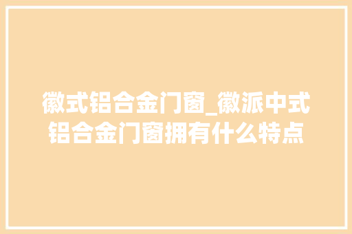 徽式铝合金门窗_徽派中式铝合金门窗拥有什么特点