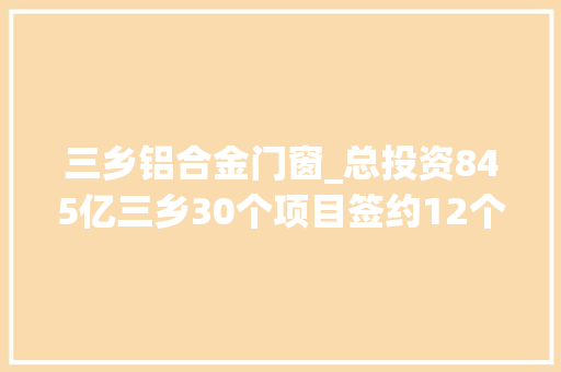 三乡铝合金门窗_总投资845亿三乡30个项目签约12个项目动工