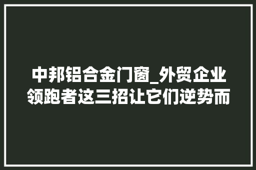 中邦铝合金门窗_外贸企业领跑者这三招让它们逆势而上