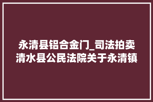 永清县铝合金门_司法拍卖清水县公民法院关于永清镇西关桥头东北侧金水苑2号楼2单元3001室室庐拍卖的通知书记