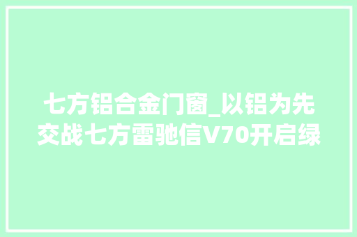 七方铝合金门窗_以铝为先交战七方雷驰信V70开启绿色城配新变革